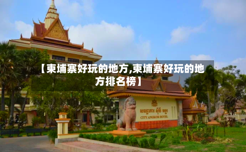 【柬埔寨好玩的地方,柬埔寨好玩的地方排名榜】-第2张图片