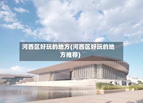 河西区好玩的地方(河西区好玩的地方推荐)-第2张图片