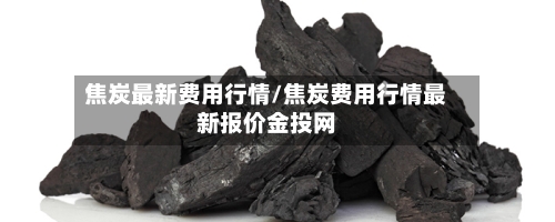 焦炭最新费用行情/焦炭费用行情最新报价金投网