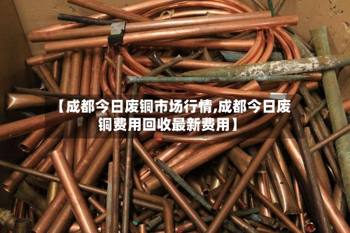 【成都今日废铜市场行情,成都今日废铜费用回收最新费用】-第2张图片